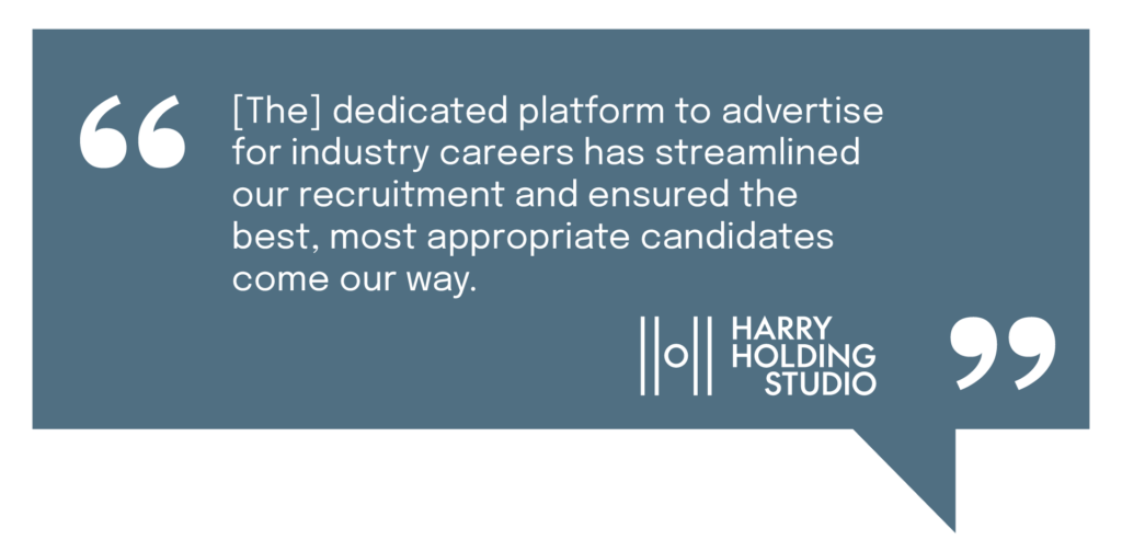 "[The] dedicated platform to advertise for industry careers has streamlined our recruitment and ensured the best, most appropriate candidates come our way." - Harry Holding Studio
